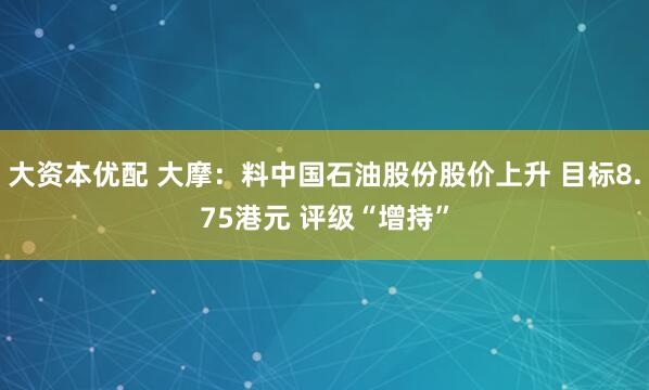 大资本优配 大摩：料中国石油股份股价上升 目标8.75港元 评级“增持”