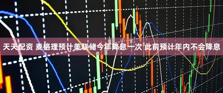 天天配资 麦格理预计美联储今年降息一次 此前预计年内不会降息