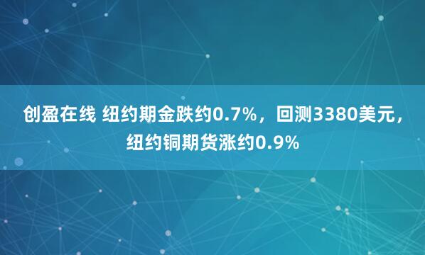 创盈在线 纽约期金跌约0.7%，回测3380美元，纽约铜期货涨约0.9%