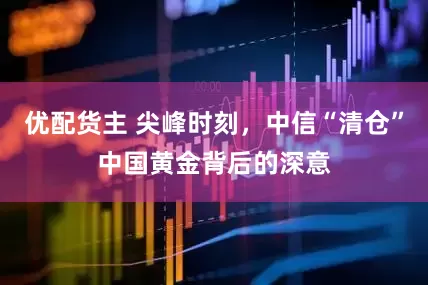 优配货主 尖峰时刻，中信“清仓”中国黄金背后的深意