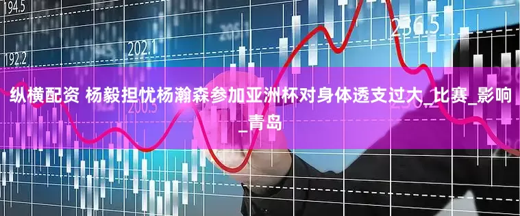 纵横配资 杨毅担忧杨瀚森参加亚洲杯对身体透支过大_比赛_影响_青岛