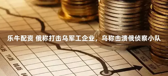 乐牛配资 俄称打击乌军工企业，乌称击溃俄侦察小队