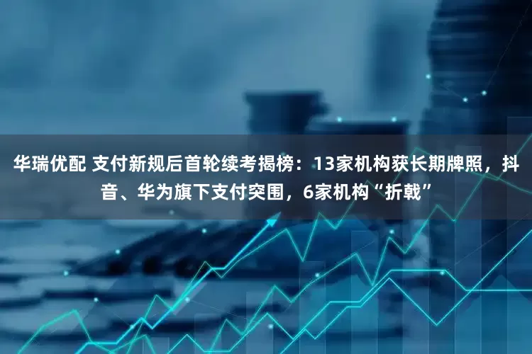 华瑞优配 支付新规后首轮续考揭榜：13家机构获长期牌照，抖音、华为旗下支付突围，6家机构“折戟”
