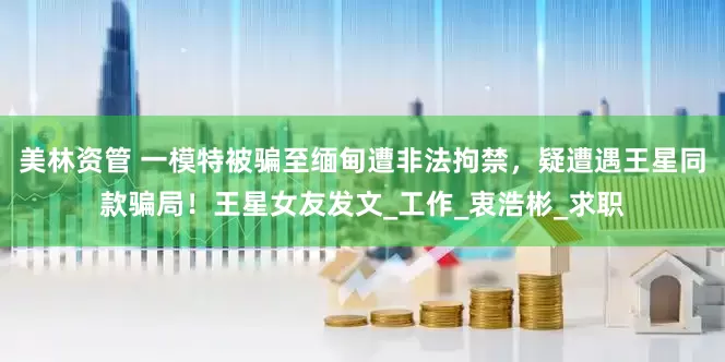 美林资管 一模特被骗至缅甸遭非法拘禁，疑遭遇王星同款骗局！王星女友发文_工作_衷浩彬_求职