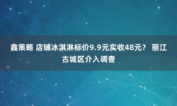 鑫策略 店铺冰淇淋标价9.9元实收48元？ 丽江古城区介入调查