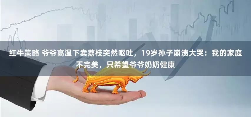 红牛策略 爷爷高温下卖荔枝突然呕吐，19岁孙子崩溃大哭：我的家庭不完美，只希望爷爷奶奶健康