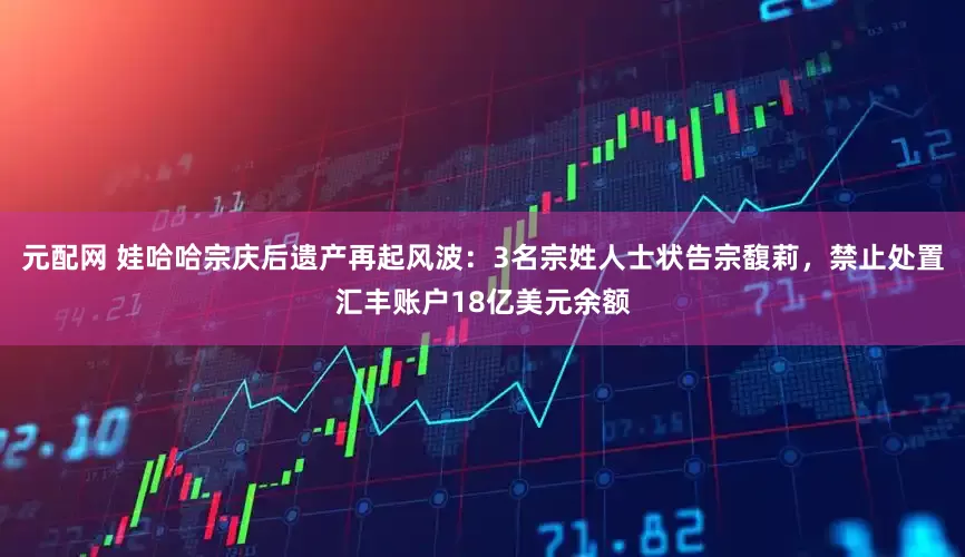 元配网 娃哈哈宗庆后遗产再起风波：3名宗姓人士状告宗馥莉，禁止处置汇丰账户18亿美元余额