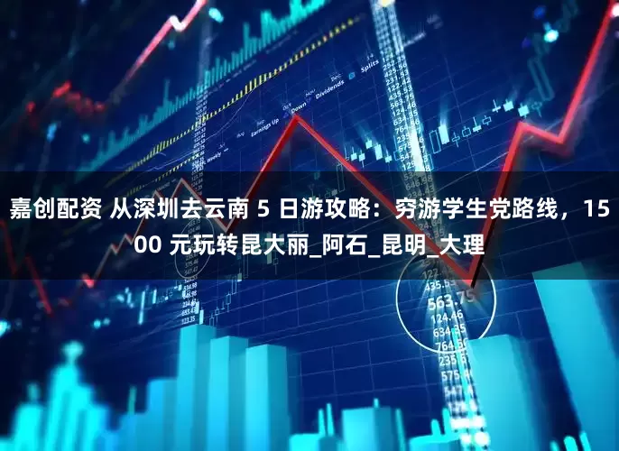 嘉创配资 从深圳去云南 5 日游攻略：穷游学生党路线，1500 元玩转昆大丽_阿石_昆明_大理