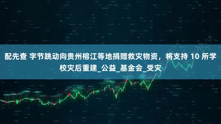 配先查 字节跳动向贵州榕江等地捐赠救灾物资，将支持 10 所学校灾后重建_公益_基金会_受灾