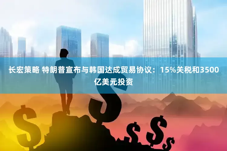 长宏策略 特朗普宣布与韩国达成贸易协议：15%关税和3500亿美元投资