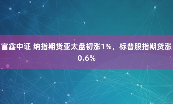 富鑫中证 纳指期货亚太盘初涨1%，标普股指期货涨0.6%
