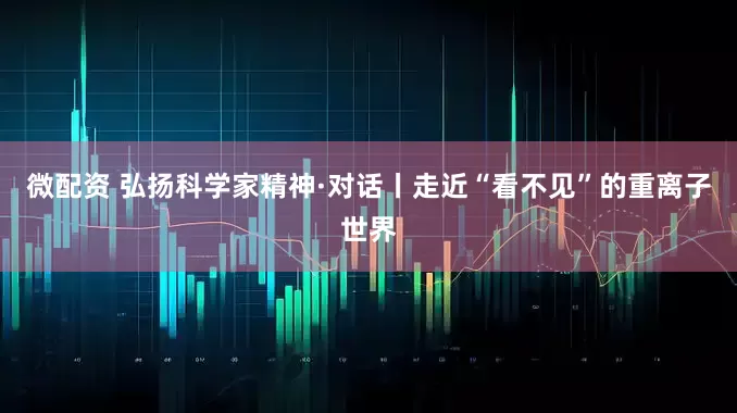 微配资 弘扬科学家精神·对话丨走近“看不见”的重离子世界