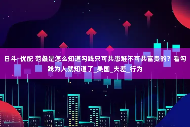 日斗-优配 范蠡是怎么知道勾践只可共患难不可共富贵的？看勾践为人就知道了_吴国_夫差_行为