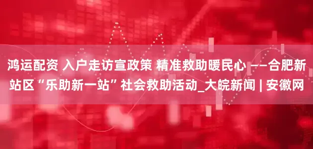 鸿运配资 入户走访宣政策 精准救助暖民心 ——合肥新站区“乐助新一站”社会救助活动_大皖新闻 | 安徽网
