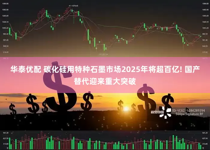 华泰优配 碳化硅用特种石墨市场2025年将超百亿! 国产替代迎来重大突破