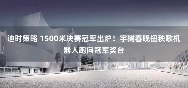 迪时策略 1500米决赛冠军出炉！宇树春晚扭秧歌机器人跑向冠军奖台