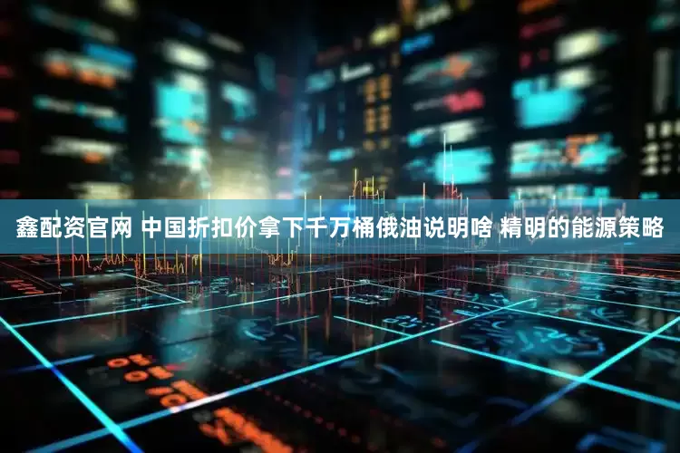 鑫配资官网 中国折扣价拿下千万桶俄油说明啥 精明的能源策略