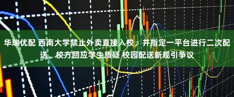华瑞优配 西南大学禁止外卖直接入校，并指定一平台进行二次配送，校方回应学生质疑 校园配送新规引争议