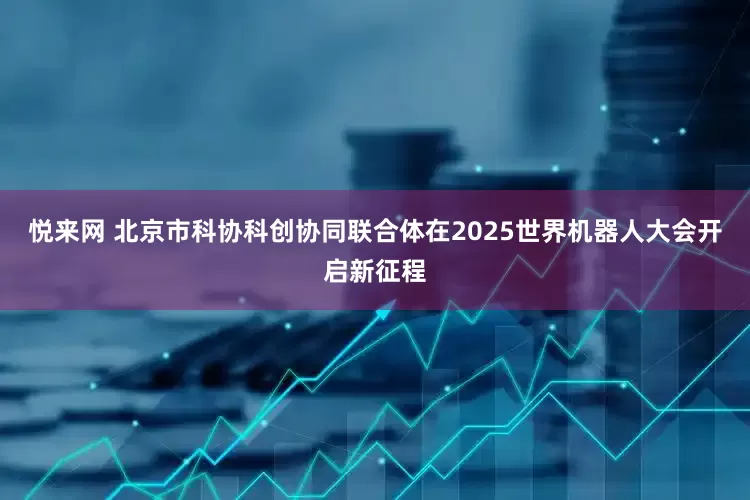 悦来网 北京市科协科创协同联合体在2025世界机器人大会开启新征程