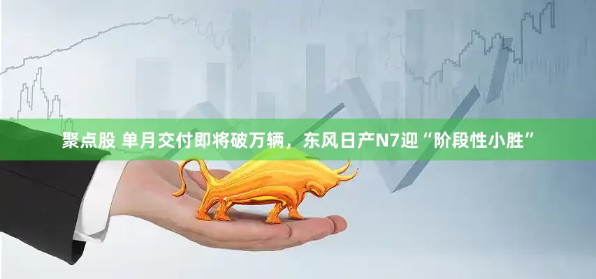 聚点股 单月交付即将破万辆，东风日产N7迎“阶段性小胜”