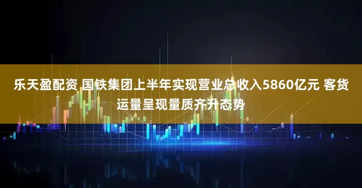乐天盈配资 国铁集团上半年实现营业总收入5860亿元 客货运量呈现量质齐升态势