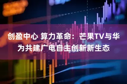 创盈中心 算力革命：芒果TV与华为共建广电自主创新新生态