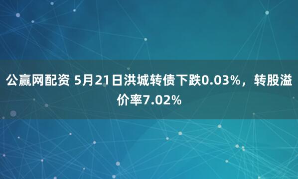 公赢网配资 5月21日洪城转债下跌0.03%，转股溢价率7.02%