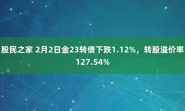 股民之家 2月2日金23转债下跌1.12%，转股溢价率127.54%