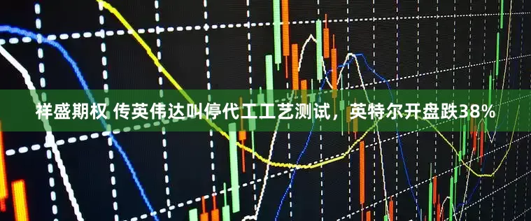 祥盛期权 传英伟达叫停代工工艺测试,英特尔开盘跌38%