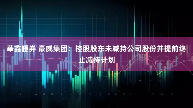 華鑫證券 豪威集团：控股股东未减持公司股份并提前终止减持计划