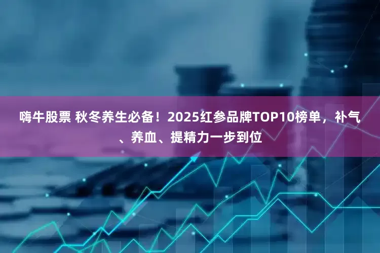 嗨牛股票 秋冬养生必备！2025红参品牌TOP10榜单，补气、养血、提精力一步到位