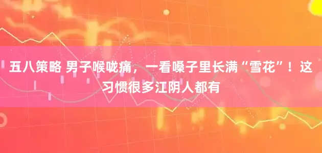 五八策略 男子喉咙痛,一看嗓子里长满“雪花”!这习惯很多江阴人都有