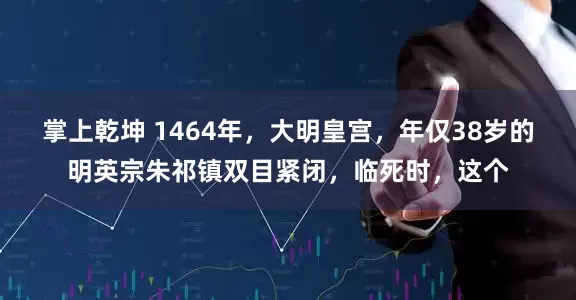 掌上乾坤 1464年，大明皇宫，年仅38岁的明英宗朱祁镇双目紧闭，临死时，这个