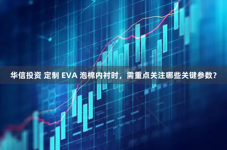 华信投资 定制 EVA 泡棉内衬时，需重点关注哪些关键参数？