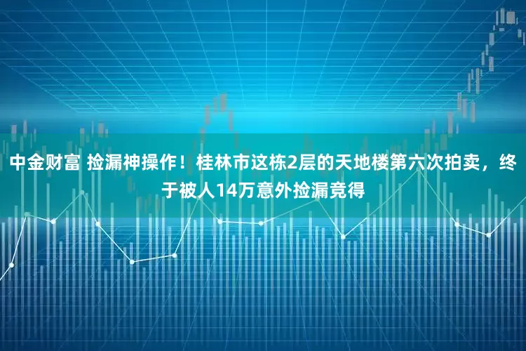 中金财富 捡漏神操作！桂林市这栋2层的天地楼第六次拍卖，终于被人14万意外捡漏竞得